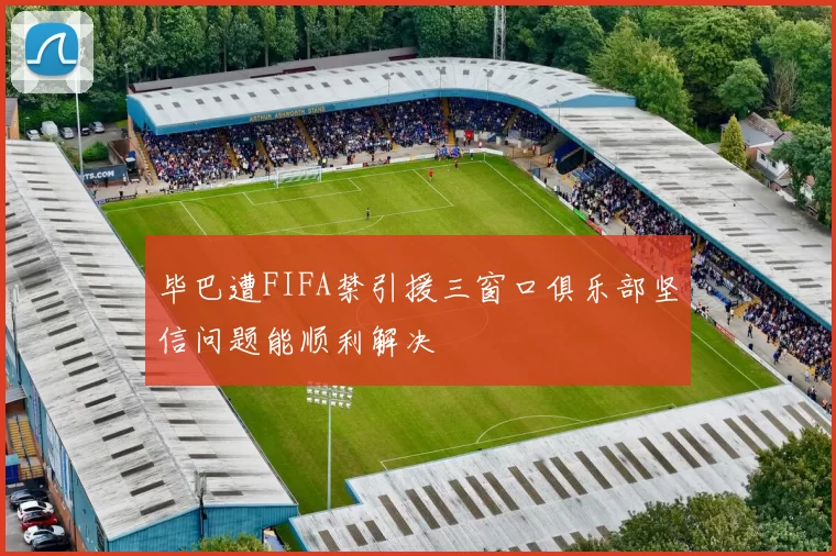 毕巴遭FIFA禁引援三窗口俱乐部坚信问题能顺利解决