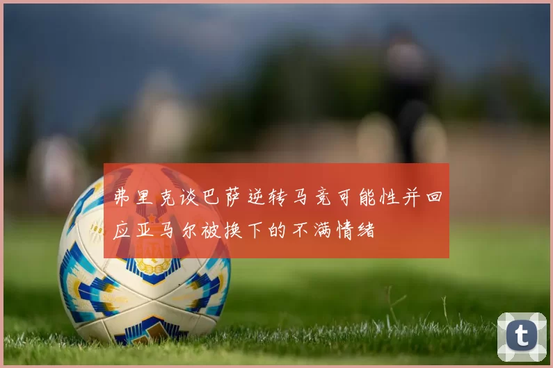 弗里克谈巴萨逆转马竞可能性并回应亚马尔被换下的不满情绪
