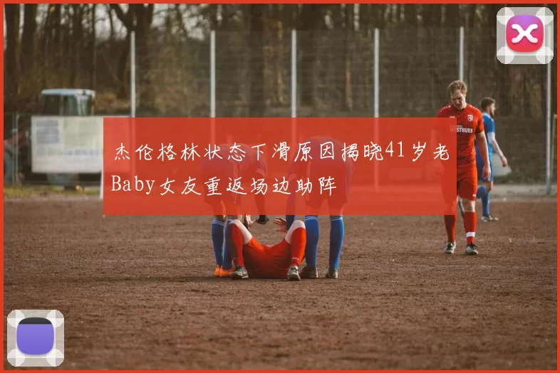 杰伦格林状态下滑原因揭晓41岁老Baby女友重返场边助阵