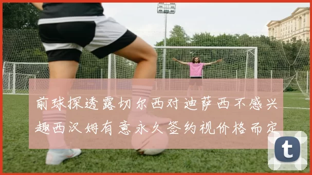 前球探透露切尔西对迪萨西不感兴趣西汉姆有意永久签约视价格而定