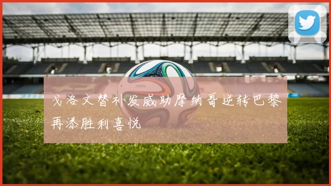 戈洛文替补发威助摩纳哥逆转巴黎再添胜利喜悦