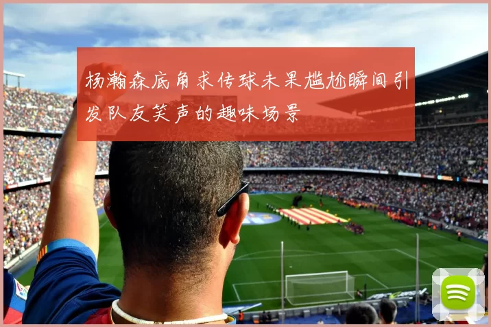 杨瀚森底角求传球未果尴尬瞬间引发队友笑声的趣味场景
