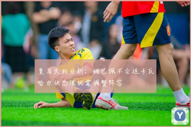 皇马失利分析：姆巴佩不合适卡瓦哈尔状态堪忧需调整阵容