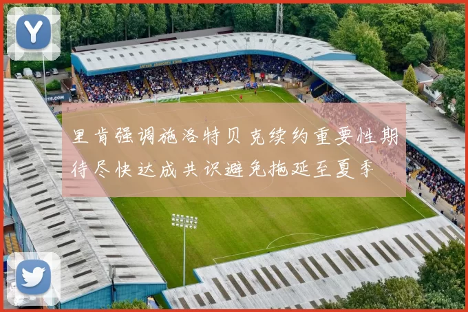 里肯强调施洛特贝克续约重要性期待尽快达成共识避免拖延至夏季