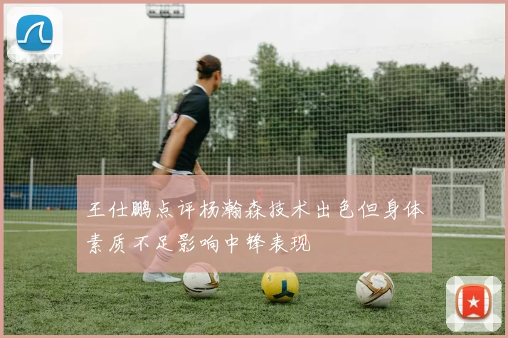 王仕鹏点评杨瀚森技术出色但身体素质不足影响中锋表现