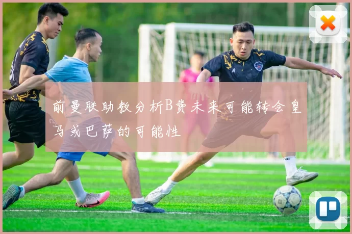前曼联助教分析B费未来可能转会皇马或巴萨的可能性