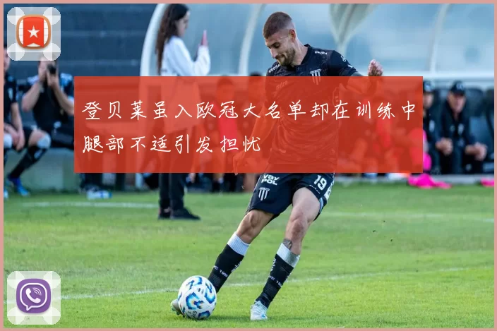 登贝莱虽入欧冠大名单却在训练中腿部不适引发担忧