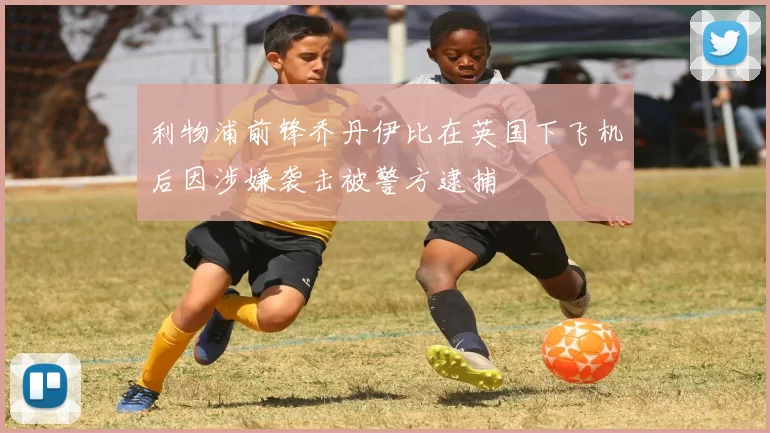 利物浦前锋乔丹伊比在英国下飞机后因涉嫌袭击被警方逮捕