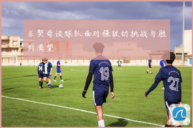 东契奇谈球队面对强敌的挑战与胜利渴望