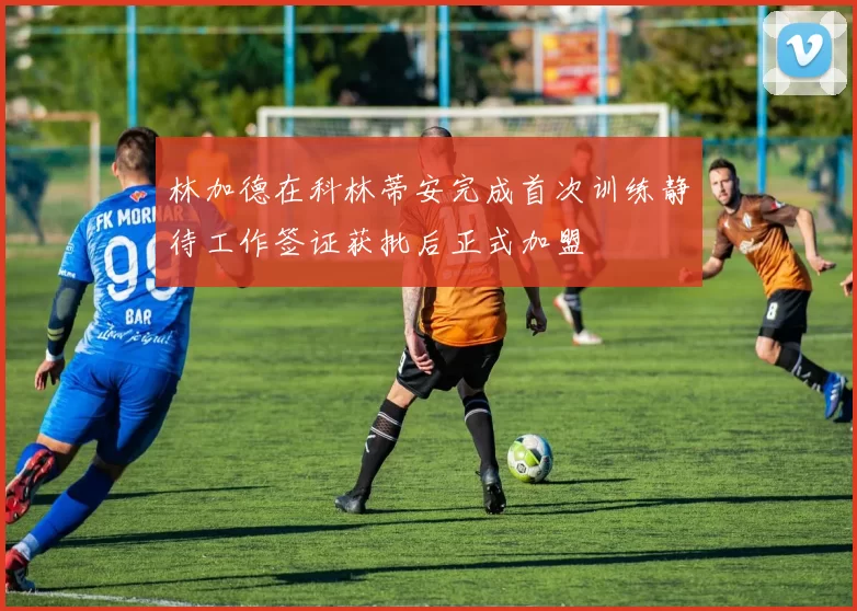 林加德在科林蒂安完成首次训练静待工作签证获批后正式加盟