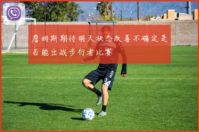 詹姆斯期待明天状态改善不确定是否能出战步行者比赛