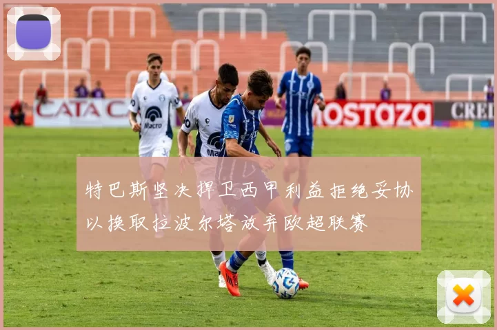 特巴斯坚决捍卫西甲利益拒绝妥协以换取拉波尔塔放弃欧超联赛