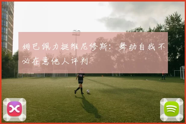 姆巴佩力挺维尼修斯：舞动自我不必在意他人评判
