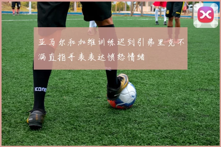 亚马尔和加维训练迟到引弗里克不满直指手表表达愤怒情绪