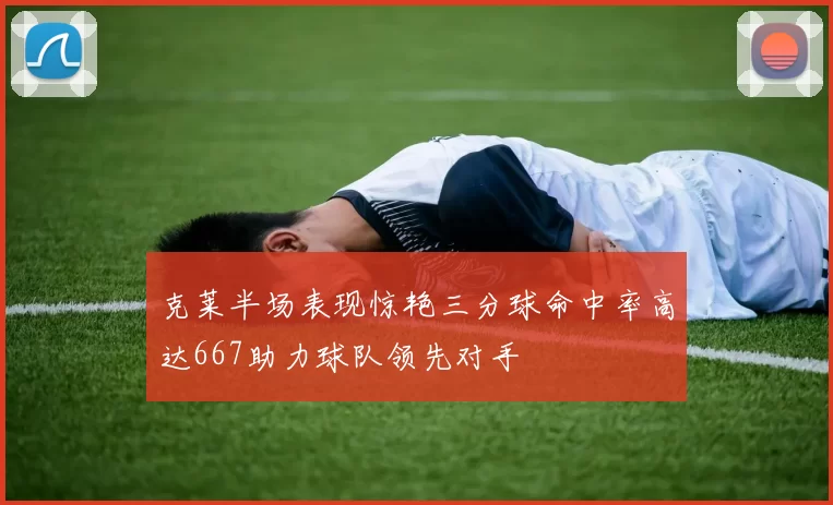 克莱半场表现惊艳三分球命中率高达667助力球队领先对手