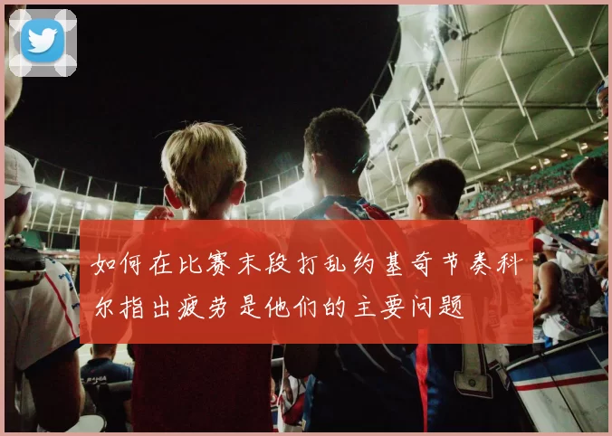 如何在比赛末段打乱约基奇节奏科尔指出疲劳是他们的主要问题