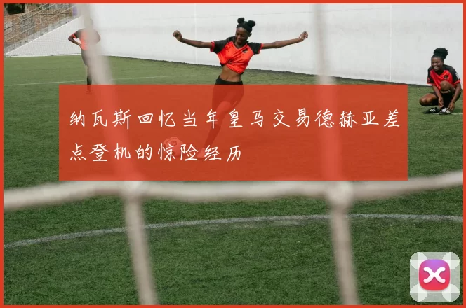 纳瓦斯回忆当年皇马交易德赫亚差点登机的惊险经历