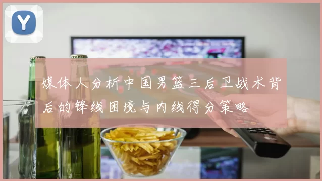 媒体人分析中国男篮三后卫战术背后的锋线困境与内线得分策略