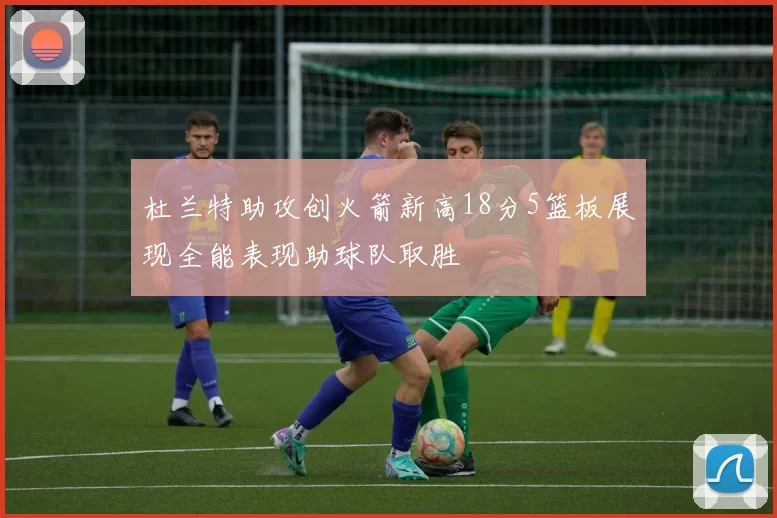 杜兰特助攻创火箭新高18分5篮板展现全能表现助球队取胜