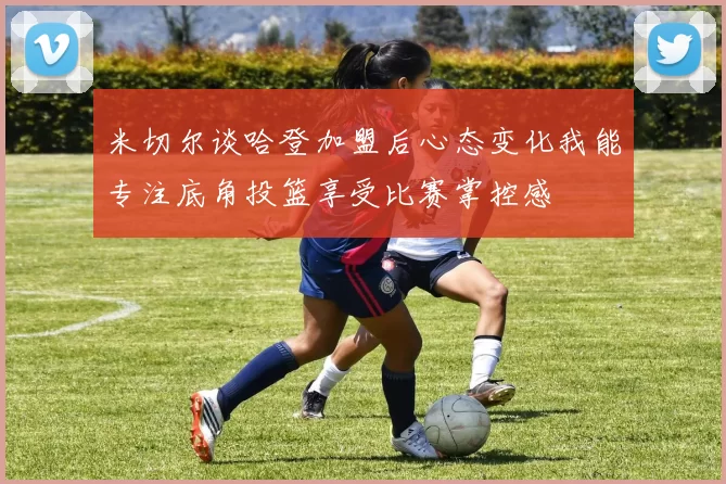 米切尔谈哈登加盟后心态变化我能专注底角投篮享受比赛掌控感